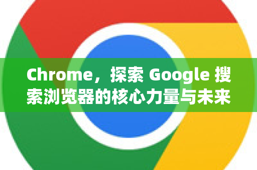 Chrome，探索 Google 搜索浏览器的核心力量与未来视界