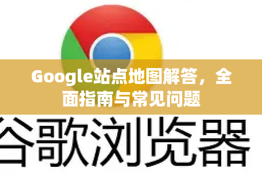 Google站点地图解答，全面指南与常见问题