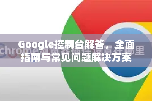 Google控制台解答，全面指南与常见问题解决方案