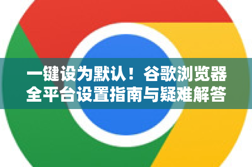 一键设为默认！谷歌浏览器全平台设置指南与疑难解答