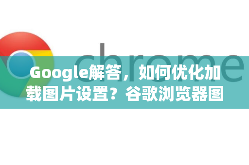 Google解答，如何优化加载图片设置？谷歌浏览器图片显示问题全攻略