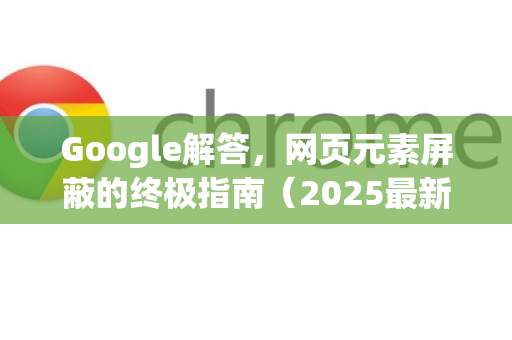 Google解答，网页元素屏蔽的终极指南（2025最新版）