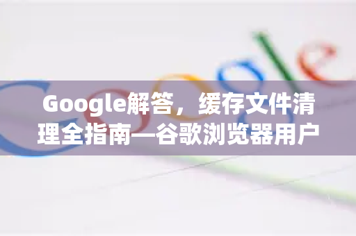 Google解答，缓存文件清理全指南—谷歌浏览器用户必读