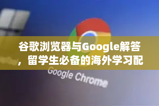 谷歌浏览器与Google解答，留学生必备的海外学习配置指南