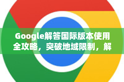 Google解答国际版本使用全攻略，突破地域限制，解锁全球信息