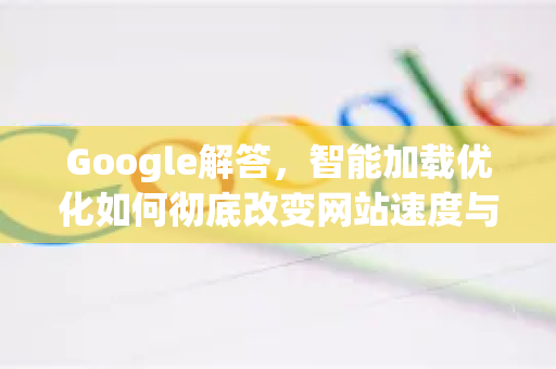 Google解答，智能加载优化如何彻底改变网站速度与用户体验