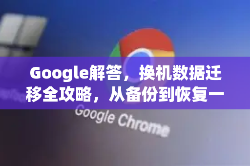 Google解答，换机数据迁移全攻略，从备份到恢复一步到位