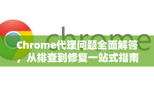 Chrome代理问题全面解答，从排查到修复一站式指南
