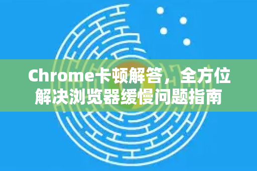 Chrome卡顿解答，全方位解决浏览器缓慢问题指南
