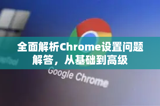 全面解析Chrome设置问题解答，从基础到高级