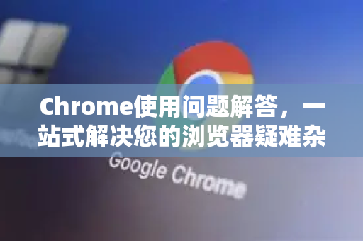 Chrome使用问题解答，一站式解决您的浏览器疑难杂症