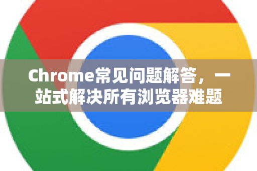 Chrome常见问题解答，一站式解决所有浏览器难题
