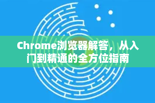 Chrome浏览器解答，从入门到精通的全方位指南