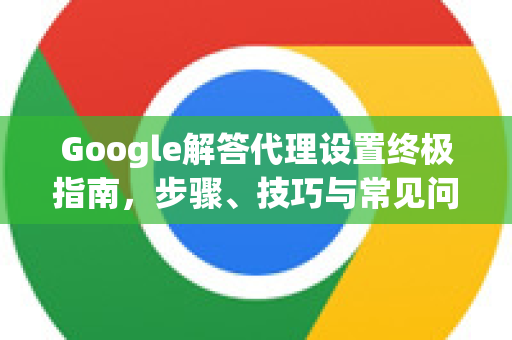 Google解答代理设置终极指南，步骤、技巧与常见问题-第1张图片-谷歌浏览器中文|Google2026官网最新版
