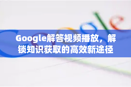 Google解答视频播放，解锁知识获取的高效新途径-第1张图片-谷歌浏览器中文|Google2026官网最新版