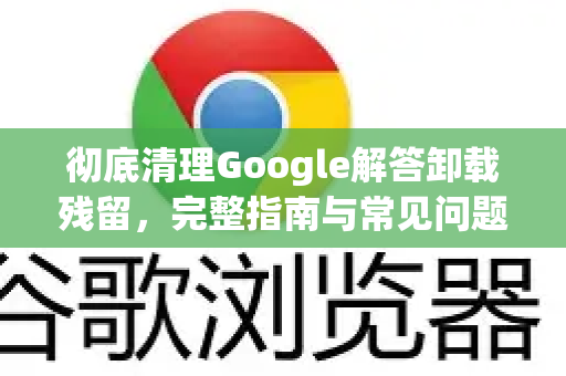 彻底清理Google解答卸载残留，完整指南与常见问题解答-第1张图片-谷歌浏览器中文|Google2026官网最新版