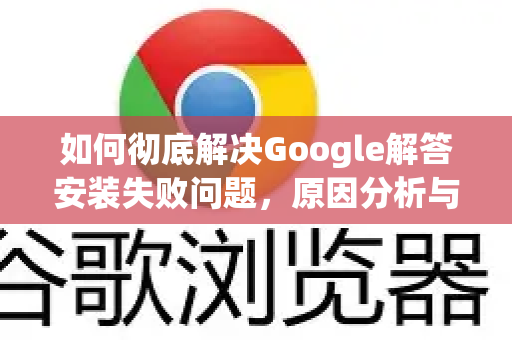 如何彻底解决Google解答安装失败问题，原因分析与终极修复指南-第1张图片-谷歌浏览器中文|Google2026官网最新版