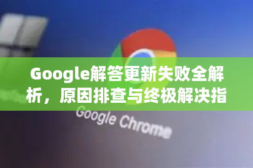 Google解答更新失败全解析，原因排查与终极解决指南-第1张图片-谷歌浏览器中文|Google2026官网最新版