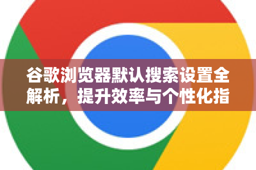 谷歌浏览器默认搜索设置全解析，提升效率与个性化指南