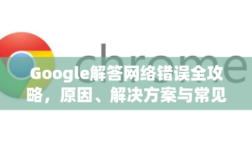 Google解答网络错误全攻略，原因、解决方案与常见问答-第1张图片-谷歌浏览器中文|Google2026官网最新版