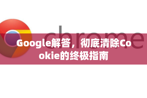 Google解答，彻底清除Cookie的终极指南-第1张图片-谷歌浏览器中文|Google2026官网最新版