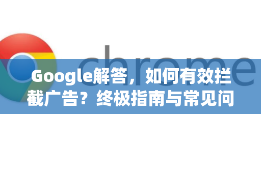 Google解答，如何有效拦截广告？终极指南与常见问题-第1张图片-谷歌浏览器中文|Google2026官网最新版