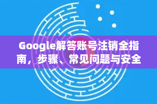 Google解答账号注销全指南，步骤、常见问题与安全建议-第1张图片-谷歌浏览器中文|Google2026官网最新版