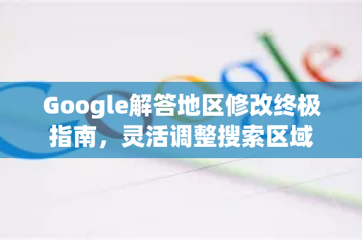 Google解答地区修改终极指南，灵活调整搜索区域-第1张图片-谷歌浏览器中文|Google2026官网最新版