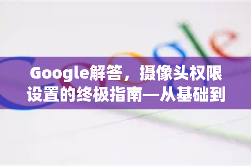 Google解答，摄像头权限设置的终极指南—从基础到进阶的安全配置