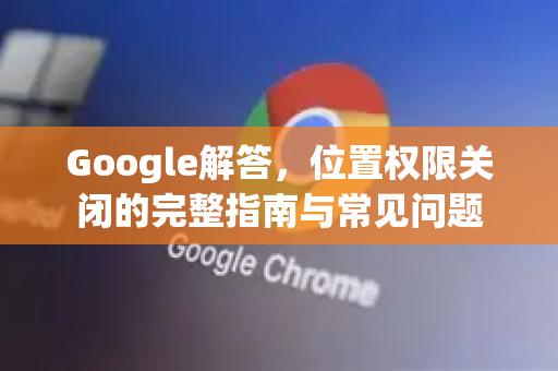 Google解答，位置权限关闭的完整指南与常见问题