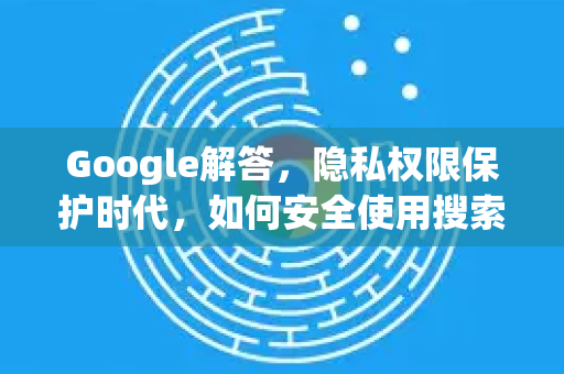 Google解答，隐私权限保护时代，如何安全使用搜索引擎？