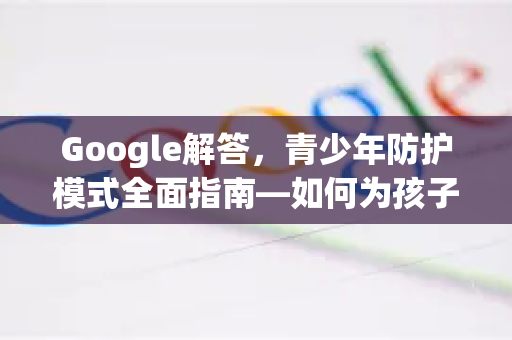 Google解答，青少年防护模式全面指南—如何为孩子打造安全的上网环境