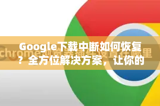 Google下载中断如何恢复？全方位解决方案，让你的文件续传无忧