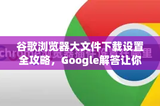 谷歌浏览器大文件下载设置全攻略，Google解答让你轻松搞定