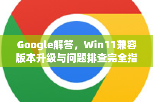 Google解答，Win11兼容版本升级与问题排查完全指南