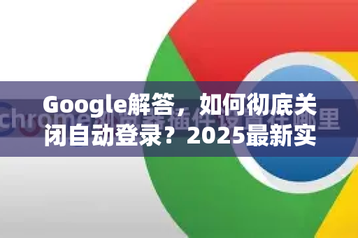 Google解答，如何彻底关闭自动登录？2025最新实操指南