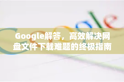Google解答，高效解决网盘文件下载难题的终极指南