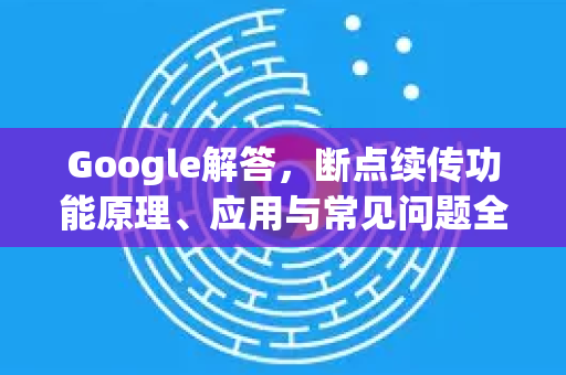 Google解答，断点续传功能原理、应用与常见问题全解析