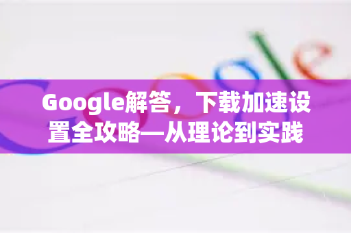Google解答，下载加速设置全攻略—从理论到实践