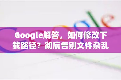 Google解答，如何修改下载路径？彻底告别文件杂乱无章