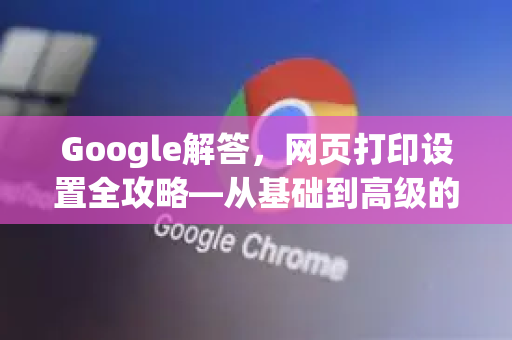 Google解答，网页打印设置全攻略—从基础到高级的完美打印指南