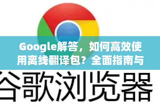 Google解答，如何高效使用离线翻译包？全面指南与常见问题解答
