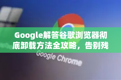 Google解答谷歌浏览器彻底卸载方法全攻略，告别残留，一键清理