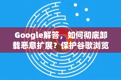 Google解答，如何彻底卸载恶意扩展？保护谷歌浏览器安全的终极指南