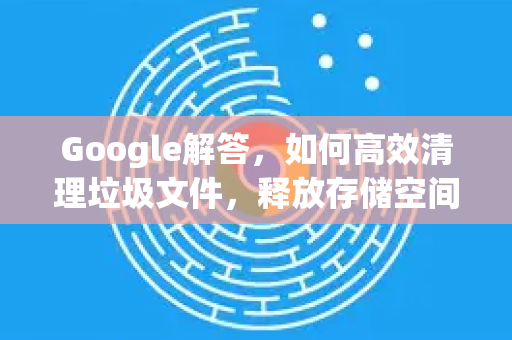 Google解答，如何高效清理垃圾文件，释放存储空间