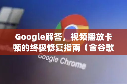 Google解答，视频播放卡顿的终极修复指南（含谷歌浏览器优化技巧）