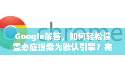 Google解答，如何轻松设置必应搜索为默认引擎？完整指南