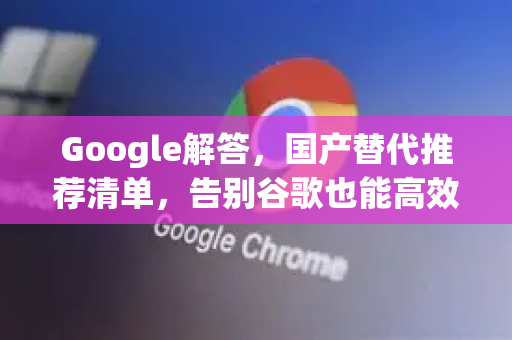 Google解答，国产替代推荐清单，告别谷歌也能高效工作