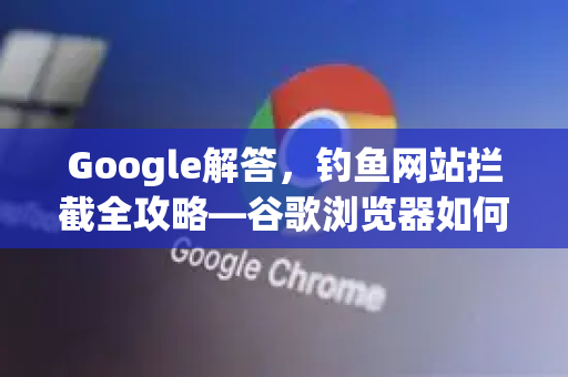 Google解答，钓鱼网站拦截全攻略—谷歌浏览器如何守护你的上网安全