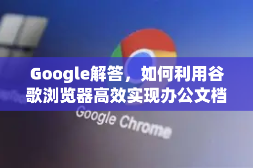 Google解答，如何利用谷歌浏览器高效实现办公文档浏览与协作